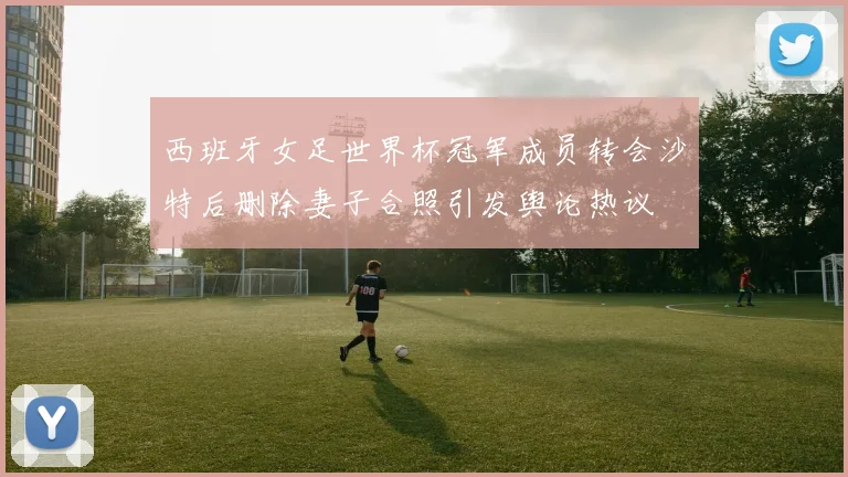 西班牙女足世界杯冠军成员转会沙特后删除妻子合照引发舆论热议