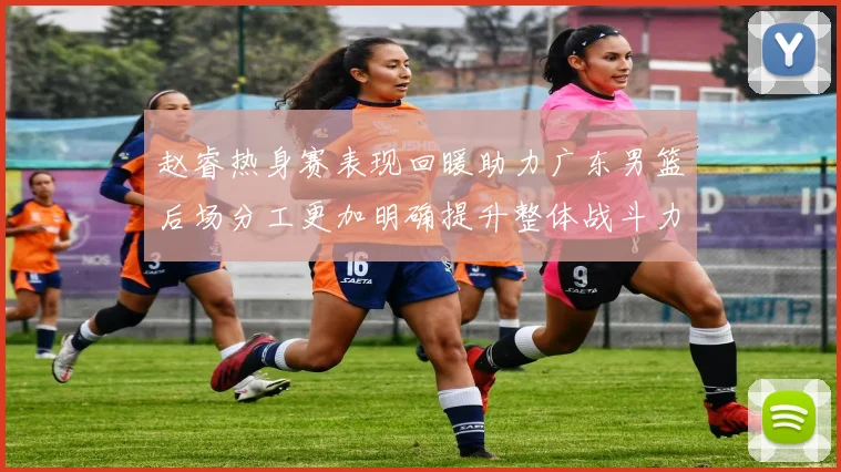 赵睿热身赛表现回暖助力广东男篮后场分工更加明确提升整体战斗力
