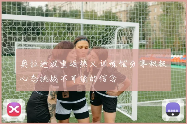 奥拉迪波重返热火训练馆分享积极心态挑战不可能的信念