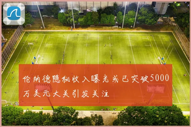 伦纳德隐秘收入曝光或已突破5000万美元大关引发关注