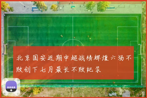 北京国安近期中超战绩辉煌六场不败创下七月最长不败纪录