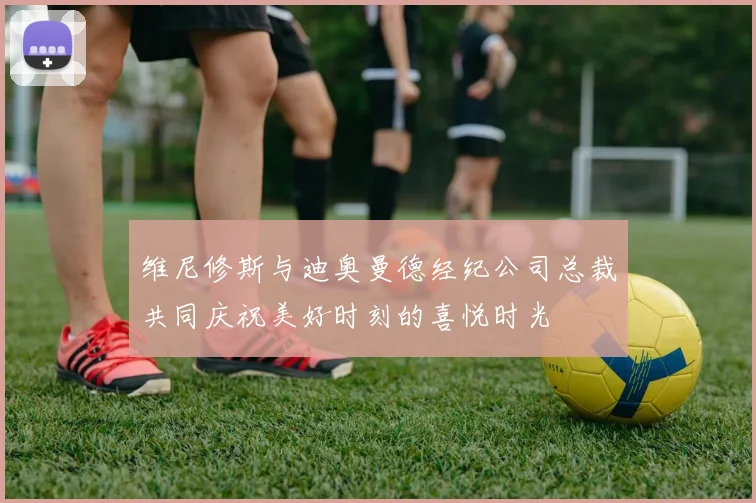 维尼修斯与迪奥曼德经纪公司总裁共同庆祝美好时刻的喜悦时光