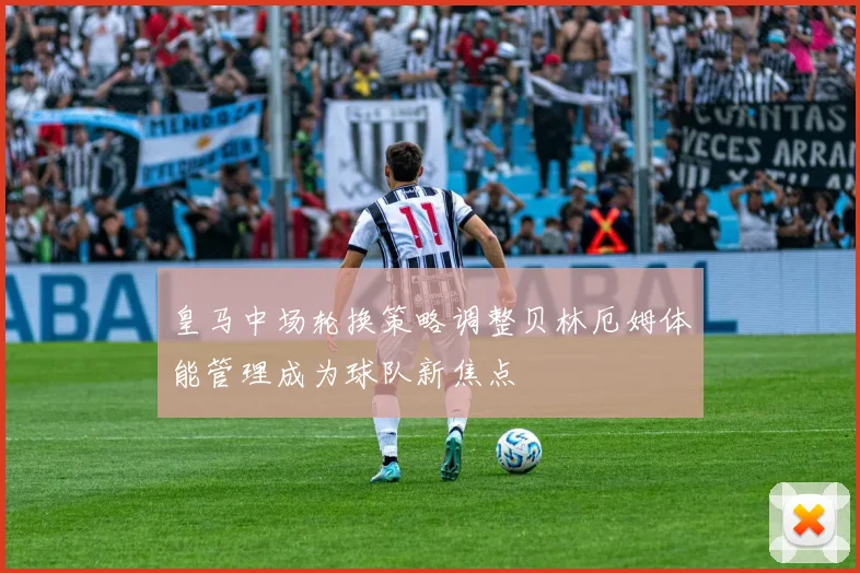 皇马中场轮换策略调整贝林厄姆体能管理成为球队新焦点