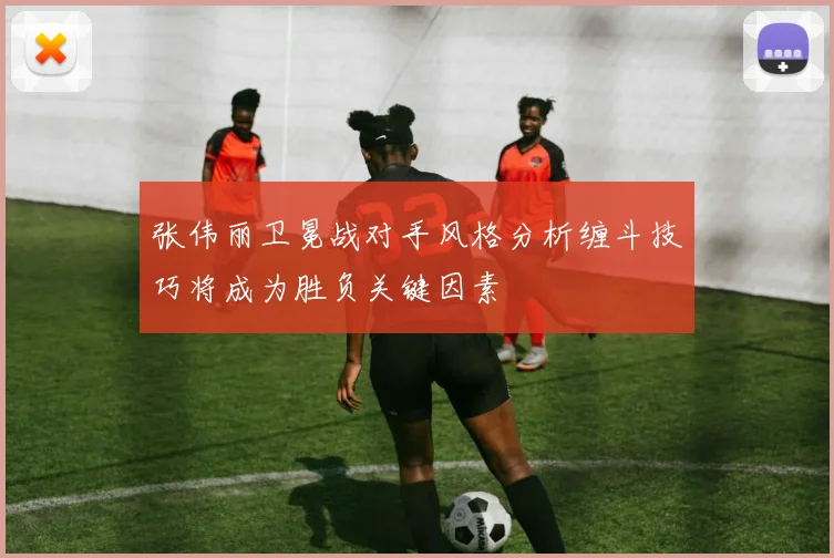 张伟丽卫冕战对手风格分析缠斗技巧将成为胜负关键因素