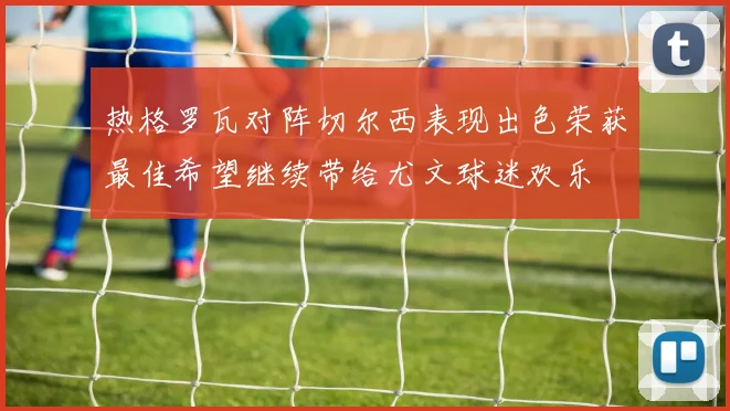 热格罗瓦对阵切尔西表现出色荣获最佳希望继续带给尤文球迷欢乐