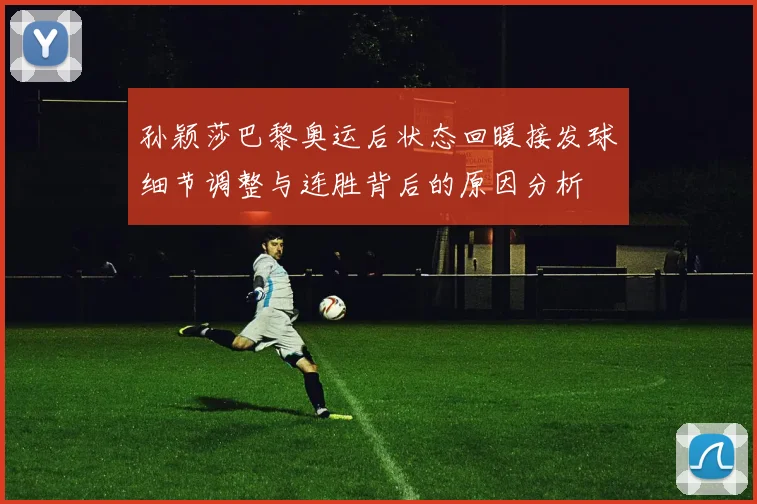 孙颖莎巴黎奥运后状态回暖接发球细节调整与连胜背后的原因分析