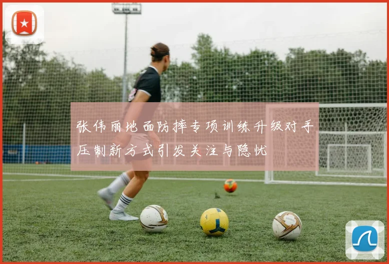 张伟丽地面防摔专项训练升级对手压制新方式引发关注与隐忧