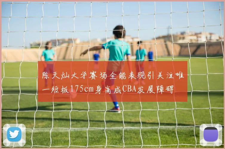 陈天灿大学赛场全能表现引关注唯一短板175cm身高成CBA发展障碍