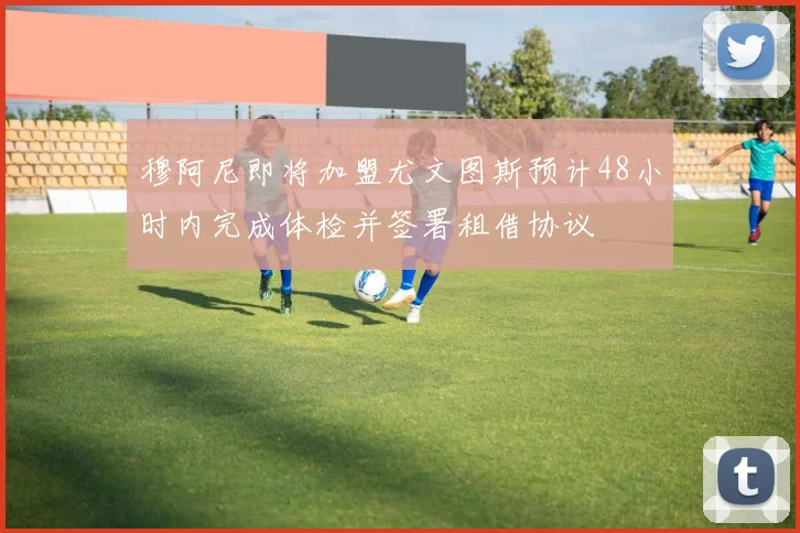 穆阿尼即将加盟尤文图斯预计48小时内完成体检并签署租借协议