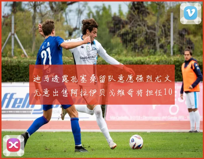 迪马透露孔塞桑留队意愿强烈尤文无意出售阿拉伊贝戈维奇将担任10号位