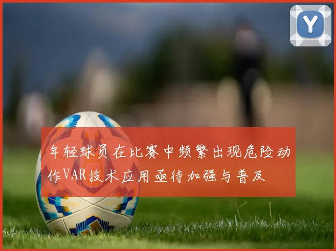 年轻球员在比赛中频繁出现危险动作VAR技术应用亟待加强与普及