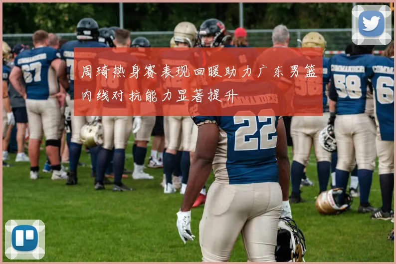 周琦热身赛表现回暖助力广东男篮内线对抗能力显著提升
